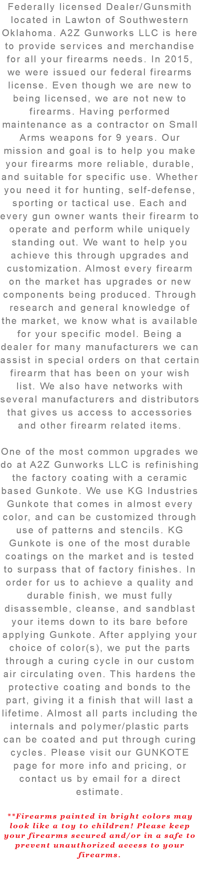 Federally licensed Dealer/Gunsmith located in Lawton of Southwestern Oklahoma. A2Z Gunworks LLC is here to provide services and merchandise for all your firearms needs. In 2015, we were issued our federal firearms license. Even though we are new to being licensed, we are not new to firearms. Having performed maintenance as a contractor on Small Arms weapons for 9 years. Our mission and goal is to help you make your firearms more reliable, durable, and suitable for specific use. Whether you need it for hunting, self-defense, sporting or tactical use. Each and every gun owner wants their firearm to operate and perform while uniquely standing out. We want to help you achieve this through upgrades and customization. Almost every firearm on the market has upgrades or new components being produced. Through research and general knowledge of the market, we know what is available for your specific model. Being a dealer for many manufacturers we can assist in special orders on that certain firearm that has been on your wish list. We also have networks with several manufacturers and distributors that gives us access to accessories and other firearm related items. One of the most common upgrades we do at A2Z Gunworks LLC is refinishing the factory coating with a ceramic based Gunkote. We use KG Industries Gunkote that comes in almost every color, and can be customized through use of patterns and stencils. KG Gunkote is one of the most durable coatings on the market and is tested to surpass that of factory finishes. In order for us to achieve a quality and durable finish, we must fully disassemble, cleanse, and sandblast your items down to its bare before applying Gunkote. After applying your choice of color(s), we put the parts through a curing cycle in our custom air circulating oven. This hardens the protective coating and bonds to the part, giving it a finish that will last a lifetime. Almost all parts including the internals and polymer/plastic parts can be coated and put through curing cycles. Please visit our GUNKOTE page for more info and pricing, or contact us by email for a direct estimate. **Firearms painted in bright colors may look like a toy to children! Please keep your firearms secured and/or in a safe to prevent unauthorized access to your firearms. 